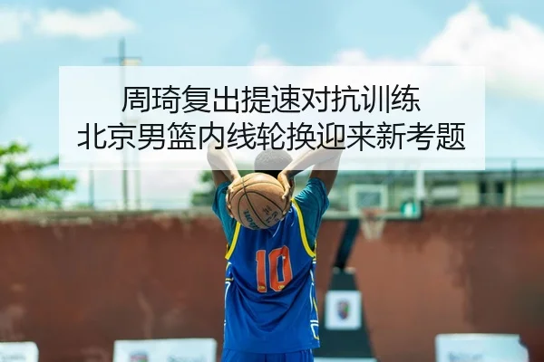 周琦复出提速对抗训练 北京男篮内线轮换迎来新考题